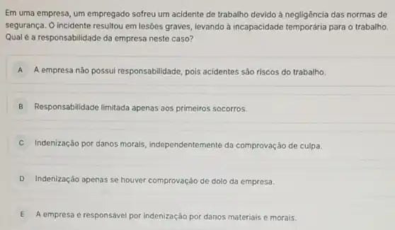 Em uma empresa, um empregado sofreu um acidente de trabalho devido à negligência das normas de
segurança. O incident resultou em lesões graves levando à incapacidade temporária para o trabalho.
Qual é a responsabilida le da empresa neste caso?
A A empresa não possui responsabilidade, pois acidentes são riscos do trabalho.
B Responsabilidade limitada apenas aos primeiros socorros.
Indenização por danos morals independentemente da comprovação de culpa.
D Indenização apenas se houver comprovação de dolo da empresa.
E A empresa é responsável por indenização por danos materiais e morais.