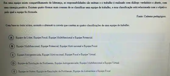 Em uma equipe existe compartihamento de liderança, as responsabilidades são mútuas e o trabalho é realizado com dialogo verdadeiro e aberto, com
uma sinergia positiva. Existem quatro formas mais comuns de se classificar uma equipe de trabalho, e essa classificação está relacionada com o objetivo
pelo qual a equipe foi formada.
Fonte: Cademo pedagógico.
Com base no texto acima, assinale a alternativa correta que contém as quatro classificações de uma equipe de trabalho.
A Equipe de Lider, Equipe Focal; Equipe Multi :ional e Equipe Potencial Multifuncional
B Equipe Multifuncional; Equipe Potencial; Equipe Motivacional Equipe Focal.
C Equipe Autogerenciada, Equipe Motivacional; Equipe Focal e Equipe Virtual.
D Equipe de Resolução de Problemas; Equipe Autogerenciada Equipe Multifuncional e Equipe Virtual.
E Equipe de Status; Equipe de Resolução de Problemas;Equipe de Autoestima e Equipe Focal.