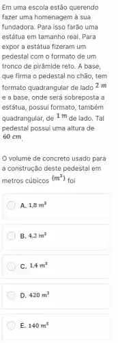 Em uma escola estão querendo
fazer uma homenagem à sua
fundadora. Para isso farão uma
estátua em tamanho real. Para
expor a estátua fizeram um
pedestal com o formato de um
tronco de pirâmide reto. A base,
que firma o pedestal no chão, tem
formato quadrangular de lado 2 m
e a base, onde será sobreposta a
estátua, possui formato, também
quadrangular,
de1m de lado. Tal
pedestal possui uma altura de
60 cm
volume de concreto usado para
a construção deste pedestal em
metros cúbicos
(m^3)
foi
A. 1,8m^3
B. 4,2m^3
C. 1,4m^3
D. 420m^3
E. 140m^3