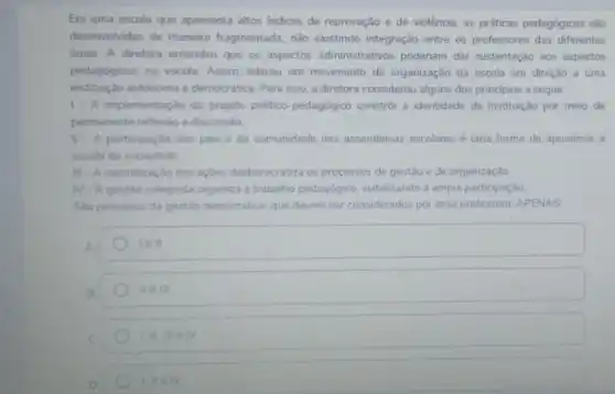 Em uma escola que apresenta altos indices de reprovação e de violência as práticas pedagógicas são
desenvolvidas de maneira fragmentada, não existindo integração entre os professores das diferentes
dreas. A diretora entendeu que os aspectos administrativos poderiam dar sustentação aos aspectos
pedagógicos, na escola Assim, liderou um movimento de organização da escola em direção a uma
instituição autônoma e democrática. Para isso, a diretora considerou alguns dos princípios a seguir:
1- A implementação do projeto politico-pedagógico constrói a identidade da instituição por meio de
permanente reflexǎo e discussão
II - A participação dos pais e da comunidade nas assembleias escolares uma forma de aproximar a
escola da sociedade
III - A centralização das açôes desburocratiza os processos de gestão e de organização.
N A gestão colegiada organiza o trabalho pedagógico viabilizando a ampla participação
Sào principios da gestào democrática, que devem ser considerados por essa professora APENAS
A
lell
B
II e III
III. III elv
1.11eN