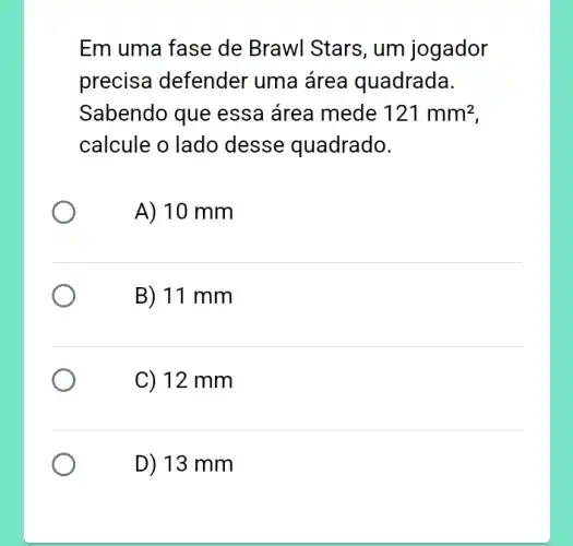 Em uma fase de Brawl Stars, um jogador
precisa defender uma área quadrada.
Sabendo que essa área mede 121mm^2
calcule o lado desse quadrado.
A) 10 mm
B) 11 mm
C) 12 mm
D) 13 mm