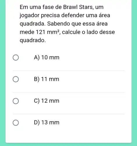 Em uma fase de Brawl Stars, um
jogador precisa defender uma área
quadrada . Sabendo que essa área
mede 121mm^2 , calcule o lado desse
quadrado.
A) 10 mm
B) 11 mm
C) 12 mm
D) 13 mm