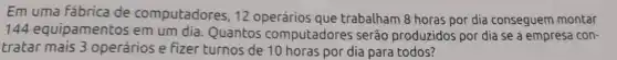 Em uma fábrica de computadores, 12 operários que trabalham 8 horas por dia conseguem montar
144 equipamentos em um dia. Quantos computadores serão produzidos por dia se a empresa con-
tratar mais 3 operários e fizer turnos de 10 horas por dia para todos?