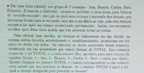 Em uma festa infantil um grupo de 7 crianças - Ana, Beatriz, Carlos Davi,
Eduardo, Fernanda c Gabriela - reuniu-se próximo a uma mesa para brincar
de esconde-esconde', um jogo no qual uma criança é separada dos demais, que
procuram locais para se esconder, sem que a escolhida as veja, pois esta tentará
encontrá-las apos um tempo estabelecido previamente . Assim, era necessário
escolher qual delas seria aquela que iria procurar todas as outras.
Para efetuar essa escolha as criangas se dispuseram em um círculo, na
mesma ordem descrita anteriormente e, simultaneamente , mostraram um nú-
mero de dedos clas maos. Os números de dedos mostrados foram somados.
resultando em um quantidade que vamos chamar de TOTAL. Ana começou
contar de l ate TOTAL c. a cada número dito, apontava para uma criança da
soguinte forma: 1-Ana 2-Beatriz, 3-Carlos, 1 - Davi, c assim por diante.
Quanto chogasse ao numero TOTAL a crianca correspondente a csse número
scria aquela que iria procurar as demais. Se o número TOTAL é igual a 64.
qual a crianca designadu para procurar as demais?