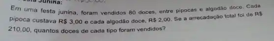 Em uma festa junina , foram vendidos 80 doces entre pipocas e algodão doce. Cada
pipoca custava R 3,00 e cada algodão doce, R 2,00
Se a arrecadação total foi de
R 
210,00 quantos doces de cada tipo foram vendidos?