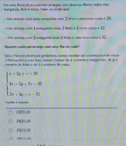 Em uma floricultura existem arranjos com diversas flores entre elas
- margarida, lirio e rosas Sabe-se ainda que:
__ Um arranjo com uma margarida mais 2 lirios e uma rosa custa e 20
__ Um arranjo com 4 margaridas mais 2 lirios e 3 rosas custa e 12.
- Um arranjo com 2 margarida mais 4 lirios e uma rosa custa é 32
Quanto custa um arranjo com uma flor de cada?
Dica: Para resolver este problema, vamos montar um sistema usando essas
informaçoes e para isso.vamos chamar de z o numero margaridas, de yo
numero de lirios e de : o número de rosas:
 ) x+2y+z=20 4x+2y+3z=42 2x+4y+z=32 
Escolha 1 resposta:
A R 20,00
D R 25,00
C R 10,00
D Re15.00
idea