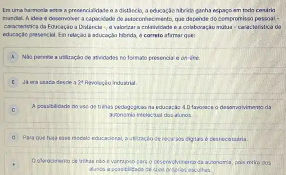 Em uma harmonia entre a presencialidade e a distância, a educação hibrida ganha espaço em todo cenário
mundial. A ideia é desenvolver a capacidade de autoconhecimento, que depende do compromisso pessoal -
caracteristica da Educação a Distância -, e valorizar a coletividade e a colaboração mútua -caracteristica da
educação presencial. Em relação à educação hibrida, é correto afirmar que:
A Não permite a utilização de atividades no formato presencial e on-line.
B Já era usada desde 2^a Revolução Industrial.
A possibilidade do uso de trilhas pedagogicas na educação 4.0 favorece o desenvolvimento da
autonomia intelectual dos alunos.
D Para que haja esse modelo educacional, a utilização de recursos digitais é desnecessária
oferecimento de trilhas nào é vantajoso para o desenvolvimento da autonomia pois retira dos
alunos a possibilidace de suas proprias escolhas.