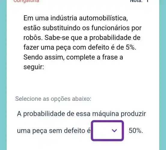 Em uma indústria automobilística,
estão substituir ido os funcioná rios por
robôs . Sabe-se que a probabilid lade de
fazer uma peça com defeito é de 5% 
Sendo assim , complete a frase a
seguir:
Selecione as opçōes abaixo:
A probabilid ade de essa máquina produzir
uma peça sem defeito é square  50%