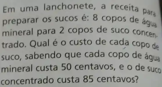 Em uma la nchon ete, a r eceíta para
prep arar os suc OS é: 8 copos de agua
min eral para s de suco concen-
trado. Qu a lé o custo de cada copo de
suco, sa bendo que cada copo de água
mineral c usta 50 centa vos, e o de suco
conc entr ado cus ta 85 cent avos?