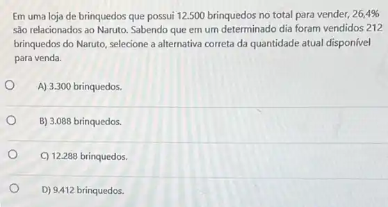 Em uma loja de brinquedos que possui 12.500 brinquedos no total para vender, 26,4% 
são relacionados ao Naruto Sabendo que em um determinado dia foram vendidos 212
brinquedos do Naruto, selecione a alternativa correta da quantidade atual disponível
para venda.
A) 3.300 brinquedos.
B) 3.088 brinquedos.
C) 12.288 brinquedos.
D) 9.412 brinquedos.