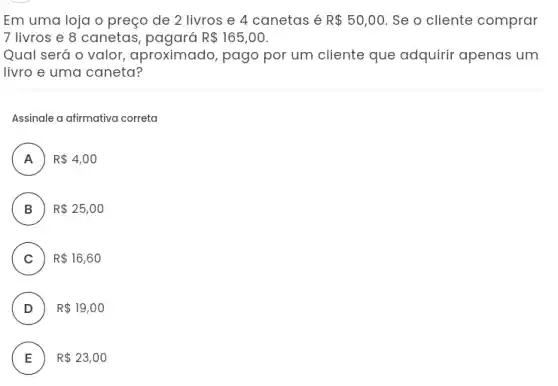 Em uma loja o preço de 2 livros e 4 canetas é R 50,00. Se o cliente comprar
7 livros e 8 canetas	R 165,00
Qual será o valor aproximado, pago por um cliente que adquirir apenas um
livro e uma caneta?
Assinale a afirmativa correta
A ) R 4,00
B ) R 25,00
C ) R 16,60
D ) R 19,00
E R 23,00 E