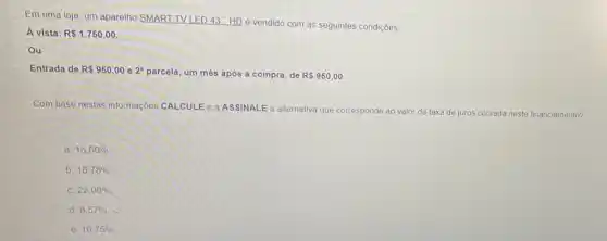 Em uma loja, um aparelho SMART TV LED 43 "HDé vendido com as seguintes condições
A vista: R 1.750,00
Ou
Entrada de R 950,00 e 2^a parcela, um mês após a compra, de RS950,00
Com base nestas informações CALCULE O a ASSINALE a alternativa que cor
corresponde ao valor da taxa de juros cobrada neste financiamento?
a. 15,50% 
b. 16,78% 
C. 22,00% 
d. 8,57% 
e. 10,75%