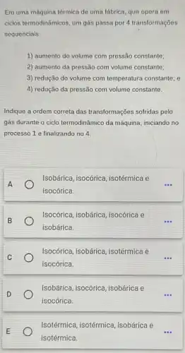 Em uma máquina térmica de uma fábrica, que opera em
ciclos termodinâmicos, um gás passa por 4 transformações
sequenciais:
1) aumento do volume com pressão constante;
2) aumento da pressão com volume constante;
3) redução do volume com temperatura constante; e
4) redução da pressão com volume constante.
Indique a ordem correta das transformações sofridas pelo
gás durante o ciclo termodinâmico da máquina iniciando no
processo 1 e finalizando no 4
Isobárica, isocórica , isotérmica e
isocórica.
Isocórica, isobárica , isocórica e
isobárica.
Isocórica, isobárica , isotérmica e
isocórica.
Isobárica, isocórica , isobárica e
isocórica.
Isotérmica, isotérmica isobárica e
isotérmica.