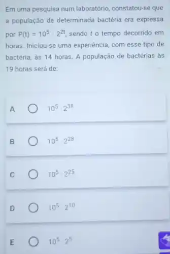 Em uma pesquisa num laboratório, constatou-se que
a população de determinada bactéria era expressa
por P(t)=10^5cdot 2^2t sendo to tempo decorrido em
horas. Iniciou-se uma experiência, com esse tipo de
bactéria, às 14 horas A população de bactérias às
19 horas será de:
10^5cdot 2^38
10^5cdot 2^28
10^5cdot 2^25
10^5cdot 2^10
10^5cdot 2^5