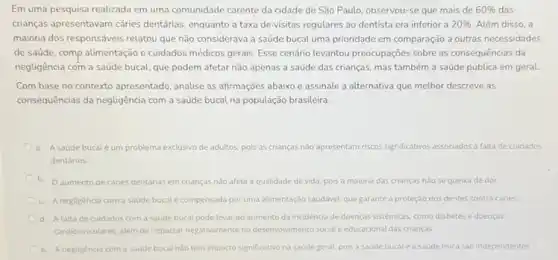 Em uma pesquisa realizada em uma comunidade carente da cidade de São Paulo, observou-se que mais de 60%  das
crianças apresentavam cáries dentárias, enquanto a taxa de-visitas regulares ao dentista era inferior a 20%  Além disso, a
maioria dos responsáveis relatou que não considerava a saúde bucal uma prioridade em comparação a outras necessidades
de saúde, comp alimentação e cuidados médicos gerais Esse cenário levantou preocupações sobre as consequências da
negligência com a saúde bucal, que podem afetar não apenas a saúde das crianças, mas também a saúde pública em geral
Com base no contexto apresentado, analise as affrmações abaixo e assinale a alternativa que melhor descreve as
consequências da negligência com a saúde bucal na população brasileira.
a. Asaúde bucaléum problema exclusivo de adultos, pois as crianças nào apresentam riscos significativos associados à falta de cuidados
dentários
b. O aumento de cáries dentárias em crianças nǎo afeta a qualidade de vida, pois a maioria das crianças nào se queixa de dor.
c. A negligência com a saude bucal é compensada por uma alimentação sauddvel, que garante a proteção dos dentes contra cáries.
d. Afaltade cuidados com a saúde bucal pode levar ao aumento da incidência de doenças sistémicas, como diabetes e doenças
cardiovasculares, alem de impactar negativamente no desenvolvimento social e educacional das crianças.
e. Anegligência com a saúde bucal nào tem impacto significativo na saúde geral, pois a saúde bucal e a saude fisica são independentes