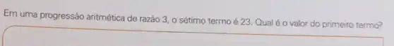 Em uma progressão aritmética de razão 3 o sétimo termo é 23. Qual é 0 valor do primeiro termo?