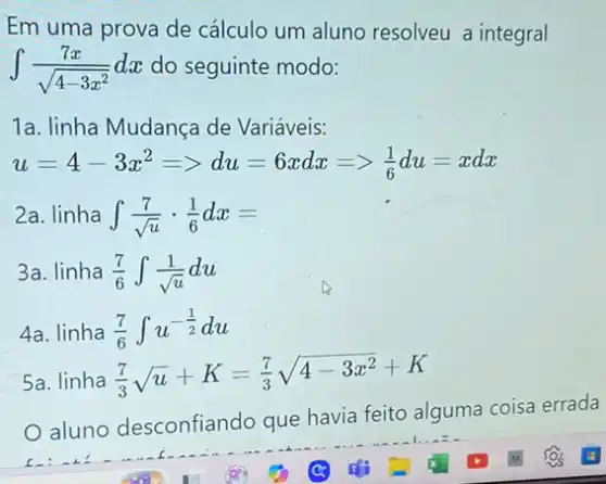 Em uma prova de cálculo um aluno resolveu a integral
int (7x)/(sqrt (4-3x^2))dx do seguinte modo:
1a. linha Mudança de Variáveis:
u=4-3x^2=gt du=6xdx=gt (1)/(6)du=xdx
2a. linha int (7)/(sqrt (u))cdot (1)/(6)dx=
3a. linha (7)/(6)int (1)/(sqrt (u))du
4a. linha (7)/(6)int u^-(1)/(2)du
5a. linha (7)/(3)sqrt (u)+K=(7)/(3)sqrt (4-3x^2)+K
aluno desconfiando que havia feito alguma coisa errada