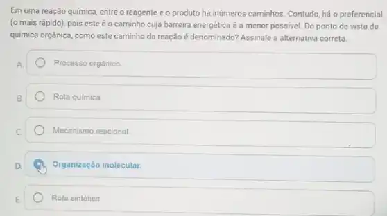 Em uma reação química entre o reagente e o produto há inúmeros caminhos Contudo, há o preferencial
(o mais rápido), pois este é o caminho cuja barreira energética é a menor possivel. Do ponto de vista da
química orgânica, como este caminho da reação é denominado? Assinale a alternativa correta.
Processo orgânico.
Rota quimica.
Mecanismo reacional.
Organização molecular.
Rota sintética