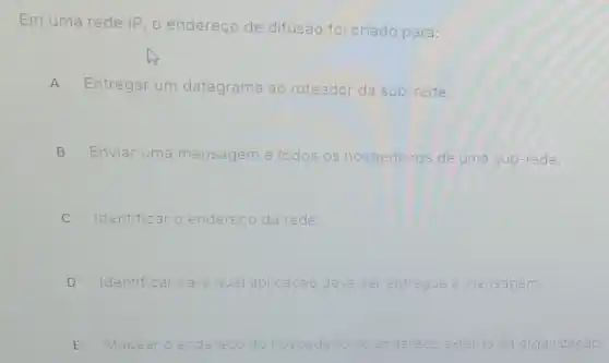 Em uma rede IP o endereço de difusão foi criado para:
A Entregar um datagrama ao roteador da sub-rede.
B Enviar uma mensagem a to todos os hospedeiros de uma sub-rede.
C Identificar o endereco da rede.
D Identificar para qua aplicacáo deve ser entregue a mensagem.
E Mapear o endereco do hospedeiro no endereco externo da organizacão.