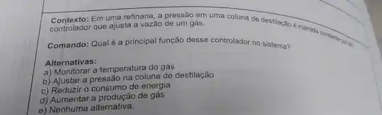 Em uma refinaria, a pressão em uma coluna de destilação 6 mantida constanta payar controlador que ajusta a vazão de um gás.
Comando: Qualé a principal função desse controlador no sistema?
Alternativas:
a) Monitorar a temperatura do gás
b) Ajustar a pressão na coluna de destilação
c) Reduzir o consumo de energia
d) Aumentar a de gás
e) Nenhuma alternativa.