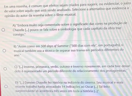 Em uma resenha, é comum que efeitos sejam criados para sugerir, ou evidenciar, o juízo
de valor sobre aquilo que está sendo analisado Selecione a alternativa que evidencia a
opinião do autor da resenha sobre o filme -musical.
A) "Embora muito seja comentado sobre o significado das cores na produção de
Chazelle [ldots ] pouco se fala sobre a simbologia que cada capítulo da obra traz
consigo."
B) "Assim como em 500 days of Summer ("500 dias com ela , em português), o
musical também usa a técnica de separar sua trama em períodos diferentes do
ano.
C) "[...] Inverno, primavera verão, outono e inverno novamente, em cada fase desse
ciclo é representado um período diferente do relacionamento dos protagonistas:
D) "[...] Damien Chazelle fez história na indústria do cinema. Seu musical e mais
recente trabalho havia arrecadado 14 indicações ao Oscar [ldots ] Tal feito
surpreendente só aconteceu três vezes em toda a história [ldots ]''