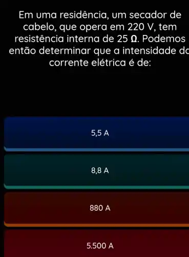 Em uma residência, um secador de
cabelo, que opera em 220 V, tem
resistencia interna de 25Omega  . Podemos
então determinar que a intensidade do
corrente elétrica é de:
5,5 A
8,8 A
880 A
5.500 A