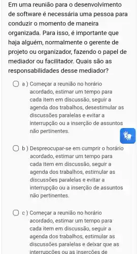 Em uma reunião para o desenvolvim ento
de software é necessária uma pessoa para
conduzir o momento de maneira
organizado 1. Para isso, é importante que
haja alguém , normalmente o gerente de
projeto ou organizador , fazendo o papel de
mediador ou facilitador . Quais são as
responsabilida des desse mediador?
a ) Começar a reunião no horário
acordado, estimar um tempo para
cada item em discussão, seguir a
agenda dos trabalhos , desestimular as
discussões paralelas e evitar a
interrupção ou a inserção de assuntos
não pertinentes.
b)Despreocupar-se em cumprir o horário
acordado, estimar um tempo para
cada item em discussão, seguir , a
agenda dos trabalhos , estimular as
discussões paralelas e evitar a
interrupção ou a inserção de assuntos
não pertinentes.
c) Começar a reunião no horário
acordado, estimar um tempo para