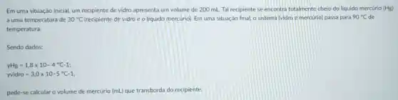 Em uma situação inicial, um recipiente de vidro apresenta um volume de 200 mL Tal recipiente se encontra totalmente cheio do líquido mercúrio (Hg)
a uma temperatura de 30^circ C (recipiente de vidro e o líquido mercúrio). Em uma situação final, o sistema (vidro e mercúrio) passa para 90^circ C de
temperatura.
Sendo dados:
yHg=1,8times 10-4^circ C-1
yvidro=3,0times 10-5^circ C-1
pede-se calcular o volume de mercúrio (mL) que transborda do recipiente.