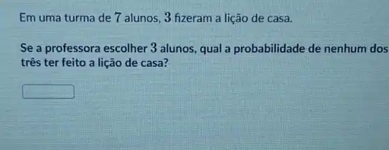 Em uma turma de 7 alunos, 3 fizeram a lição de casa.
Se a professora escolher 3 alunos, qual a probabilidade de nenhum dos
três ter feito a lição de casa?
square