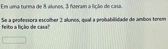 Em uma turma de 8 alunos, 3 fizeram a lição de casa.
Se a professora escolher 2 alunos, qual a probabilidade de ambos terem
feito a lição de casa?