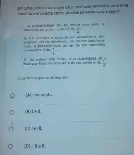 Em uma urna há uma bola azul uma bola vermelha, uma bola
amarela e uma bola verde Analise as sentenças a seguir:
1. A probabilidade de, ao retirar uma bola, a
escolhida ser a de cor azulé de (1)/(4)
II. Foi retirada a bola de cor vermelha e, em
seguida, ela foi devolvida. Ao retirar uma nova
bola,a probabilidade de ser de cor vermelha
novamente é de (1)/(4)
III. Ao retirar tres bolas,a probabilidade de a
bola que ficou na urna ser a de cor verde é de (1)/(4)
E correto o que se afirma em:
(A) 1 somente.
(B) I eVert .
(C) le 111
(D) I,IIeVert vert