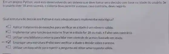 Em urn projeto Python, você está desenvolvendo um sistema que deve tomar uma decisão com basena idade do usuário. Se
usuário tiver 18 anos ou mais, o sistema deve permitir o acesso;caso contrário , deve negá-lo.
Qual estrutura de decisão em Pythoné mais adequada para implementar esta lógica?
Aplicar tratamento de exceçōes para verificar se a idade éum número válido.
B Implementar urna função que retorne True se a idade for 18 ou mais, e False caso contrário.
c Utilizar uma biblioteca externa para lidar com controle de acesso baseado em idade.
-0
Empregar uma estrutura if-else para verificar a idade e decidir sobre o acesso.
Utilizar um loop while para repetir a pergunta até obter uma resposta válida.