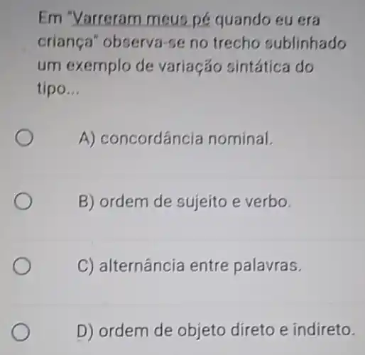 Em "Varreram meus pé quando eu era
criança" observa-se no trecho sublinhado
um exemplo de variaçáo sintática do
tipo __
A) cor cordância nominal.
B) ordem de sujeito e verbo.
C) alternância entre palavras.