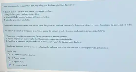 Em ven evento recente umo dos filials do Caixo reforcou os 4 valores prioridrios do empreso:
1. Espirito publico-servimos para atender a sociedade brasileiro.
2. Integridade-ogimos com integridade e 6600
3. Sustentobilidade-otuomos no desenvolvimento sustentdwel.
4. Inclviso-proticomos o inclusion
Poro que houresse mols odesdo, esses volores forom divilgodos nos conois de comunicoção do empreso, delxando clara e formolizada esso orientoçōo a todos.
Possodo um ono desde a divulgoçdo, fol verificodo que no dia a dia um gronde nómero de coloboradores ogia da seguinte formo:
1) Foco sempre questio de olender meus clientes com os nossos melhores produtos.
2) Procuro sempre seguir os orientoçoes dos lideres quanto oos processos |d estobelecidos
3) Flexibilizo os normos do empreso em hunçdo do conhecimento que lenho dos operaçōes do cliente.
Identique o olernotivo em que os crencos ocultos (oquelos reolmente proficodos) coincidem com os volores promovidos pela empresa
Excolha uma:
a. Em nenhum dos liens descritos.
b. Apenas no item 3
c. Apenos no liem 1
C d. Apenos no item 2