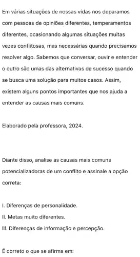 Em várias situações de nossas vidas nos deparamos
com pessoas de opiniões diferentes temperamentos
diferentes , ocasionando algumas situações muitas
vezes conflitosas, mas necessárias quando precisamos
resolver algo. Sabemos que conversar, ouvir e entender
outro são umas das alternativas de sucesso quando
se busca uma solução para muitos casos . Assim,
existem alguns pontos importantes que nos ajuda a
entender as causas mais comuns.
Elaborado pela professora, 2024.
Diante disso, analise as causas mais comuns
potencializadoras de um conflito e assinale a opção
correta:
I. Diferenças de personalidade.
II. Metas muito diferentes.
É correto o que se afirma em: