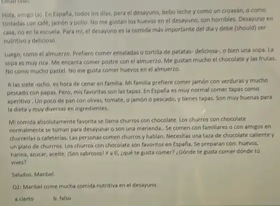 Email one,
Hola, amigo (a), En España, todos los dias para el desayuno, bebo leche y como un croasán, o como
tostadas con café, jamón y pollo. No me gustan los huevos en el desayuno, son horribles Desayuno en
casa, no en la escuela, Para mi, el desayuno es la comida más importante del día y debe (should) ser
nutritivo y delicioso.
Luego, como el almuerzo Prefiero comer ensaladas o tortilla de patatas-deliciosa , o bien una sopa . La
sopa es muy rica Me encanta comer postre con el almuerzo. Me gustan mucho el chocolate y las frutas.
No como mucho pastel No me gusta comer huevos en el almuerzo.
A las sjete -ocho, es hora de cenar en familia. Mi familia prefiere comer jamón con verduras y mucho
pescado con papas, Pero mis favoritas son las tapas. En España es muy normal comer tapas como
aperitivo, Un poco de pan con olivas, tomate o jamón o pescado y tienes tapas. Son muy buenas para
la dieta y muy diversas en ingredientes.
Mi comida absolutamente favorita se llama churros con chocolate, Los churros con chocolate
normalmente se toman para desayunar o son una merienda. Se comen con familiares o con amigos en
churrerlas o cafeterlas. Las personas comen churros y hablan. Necesitas una taza de chocolate caliente y
un plato de churrros Los churros con chocolate son favoritos en España . Se preparan con: huevos,
harina, azucar, aceite, ISon sabrosos! Ya tí, ¿qué te gusta comer? ¿Dónde te gusta comer dónde to
vives?
Saludos, Maribel.
Q1: Maribel come mucha comida nutritiva en el desayuno.
a.clerto
b. falso