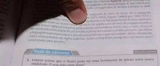 emassa. Era o chamado (agitação e propaganda),
e propaganda e de democratização do fazer teatral para,
Teatro, propagar entre as populares os ideais
e vanguarda do inicio do século XX se engajaram
0V (1885-1950).	hepresentou uma fase experimenta de desenvolvimento
ld (1874-1940) Evguêni Vakhtângov (1883-1922)
maitas vezes o Teatro deixou de
na arte teatrat Apesar de ter surgido como um meio de propaganda
ser construido gerido pelas próprias comunidades e, nesses casos , o povo, que utilizou
a linguagem tearclusivamente por artistas profissionais e passou a ser sidades diarias, infelizmente.
com o endurecimento denaran e discutir seus problemas e suas m perseguidos e até mesmo presos
e executados pelo governo.
Roda de conversa
1. Lemos acima que o Teatro pode ser uma ferramenta de debate sobre nossa
realidade. O que isso auer dizer?