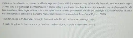 Embora a classificação das áreas da ciência seja uma tarefa dificil, é comum que tabelas de áreas do conhecimento sejam
criadas para a organização de informações e dados sobre a produção cientifica Assim, são adotadas por órgãos atuantes da
área da ciência, técnologia cultura, arte e inovação Nesse sentido, preparamos uma breve descrição das classificações de área
do conhecimento, conforme o Conselho Nacional de Desenvolvimento Cientifico e Tecnológico - CNPQ.
FASCJNA, Diego L. M Ciência. Formação Sociocultural e Etica II.UniCesumar: Maringá, 2024.
A partir da leitura do texto acima e da Unidade I do livro digital, assinale a alternativa correta.