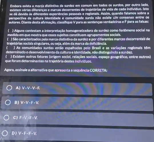 Embora exista a marcá distintiva da surdez em comum em todos os surdos, por outro lado,
existem várias'diferenças e marcas decorrentes de trajetórias de vida de cada individuo. Isto
se dá devido às diferentes experiências pessoais e regionals. Assim.quando falamos sobre a
perspectiva da cultura identidade e comunidade surda não existe um consenso entre os
autores. Diante desta afirmação classifique V para as sentenças verdadeiras eF para as falsas:
) Alguns contestam a interpretação homogeneizado ora da surdez como feriômeno social na
medida em que mostra que esses sujeitos constituem agrupamentos socials.
) São caracterizados pela marca distintiva da surdez e por diferentes marcas decorrentes de
trajetorias socials singulares, ou seja, além da marca da deficiência.
() As comunidades surdas estão espalhadas pelo Brasil e as variações regionals têm
determinadoo desenvolvimento da cultura e identidade, não distinguindo a surdez.
) Existem outros fatores (origem social, relações socials , espaço geográfico, entre outros)
que foram determinantes na trajetória destes indivíduos.
Agora, assinale a alternativa que apresenta a sequência CORRETA:
A) V-V -V-F.
B) V-V -F-V.
C) F.V-F-V.
D) V -F-F-V.