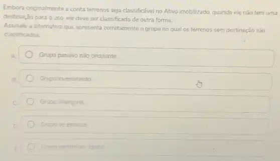 Embora originalmente a conta terrenos seja classificável no Ativo imobilizado, quando ele não tem uma
destinação para o uso ele deve ser classificado de outra forma.
Assinale a alternativa que apresenta corretamente o grupo no qual os terrenos sem destinação são
classificados.
Grupo passivo nào circulante.
Grupo investimento.
Grupo intangivel.
Grupo de estogue
Grupo patrimonio liquido