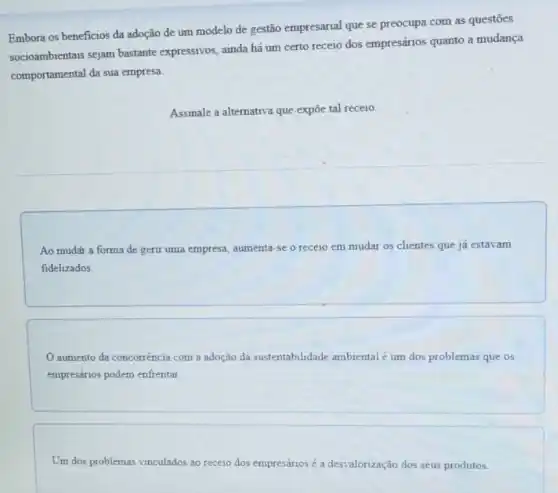 Embora os beneficios da adoção de um modelo de gestão empresarial que se preocupa com as questōes
socioambientais sejam bastante expressivos, ainda há um certo receio dos empresários quanto a mudança
comportamental da sua empresa
Assinale a alternativa que expōe tal receio.
Ao mudar a forma de gerir uma empresa aumenta-se o rece10 em mudar os clientes que já estavam
fidelizados.
aumento da concorrência com a adoção da sustentabilidade ambiental é um dos problemas que os
empresários podem enfrentar.
Um dos problemas vinculados ao receio dos empresários é a desvalorização dos seus produtos.