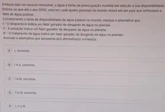 Embora seja um recurso renovável, a água é fonte de preocupação mundial em relação à sua disponibilidade.
Estima-se que até o ano 2050, uma em cada quatro pessoas no mundo viverá em um pais que enfrentará a
falta de água potável.
Considerando o tema da disponibilidade de água potável no mundo, marque a alternativa que
1- O desperdicio indica um fator gerador de desgaste de água no planeta.
II
- A poluição indica um fator gerador de desgaste de água no planeta.
III - O tratamento da água indica um fator gerador de desgaste de água no planeta.
Assinale a alternativa que apresenta a(s) afirmativa(s)correta(s).
A I, somente. A
B le II, somente.
I e III somente.
D II e III somente.
E 1,11 e III