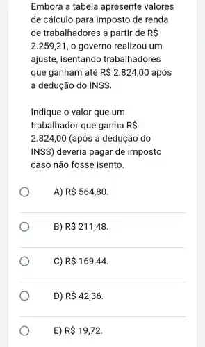 Embora a tabela apresente valores
de cálculo para imposto de renda
de trabalhadores a partir de R 
2.259,21 , o governo realizou um
ajuste , isentando trabalhadores
que ganham até R 2.824,00 após
a dedução do INSS.
Indique o valor que um
trabalhador que ganha R 
2.824,00 (após a dedução do
INSS) deveria pagar de imposto
caso não fosse isento.
A) R 564,80
B) R 211,48
C) R 169,44
D) R 42,36
E) R 19,72