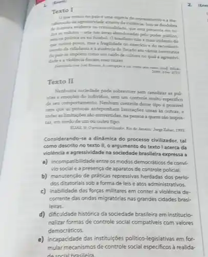 (Emem
Texto I
Oque vemos no palis uma espécie de espraiamento e a ma-
nifestacio da agressividade atraves da violência. Isso se desdobra
de maneira evidente na criminalidade, que está presente em to-
dos os redutos -seja nas areas abandonadas pelo poder público,
seja na politica ou no futeboL O brasileizo nào é mais violento do
que outros povos, mas a fraglidade do exercicio e do reconheci-
mento da cidadania e a ausencia do Estado em vários territórios
do pals se impoem como um caldo de cultura no qual a agressivi-
dade e a violencia fincam suas ralzes.
Entrevista com Joel Birman.A corrupcin kum crime semi roatn. Istof. Edicto
2099,3 fev. 2010
Texto II
Nenhuma sociedade pode sobreviver sem canalizar as pul-
soes e emoçoes do individuo, sem um controle muito especifico
de seu comportamento.Nenhum controle desse tipo é possivel
sem que as pessoas anteponham limitações umas as outras, e
todas as limitaçōes são convertidas, na pessoa a quem são impos-
tas, em medo de um ou outro tipo.
ELLAS, N. Oprocesso civilizador. Rio de Janeiro:Jorge Zahar, 1993.
Considerando-se a dinâmica do processo civilizador, tal
como descrito no texto II, o argumento do texto I acerca da
violência e agressividade na sociedade brasileira expressa a
a) incompatibilidade entre os modos democráticos de convi-
vio social e a presença de aparatos de controle policial.
b) manutenção de práticas repressivas herdadas dos perío-
dos ditatoriais sob a forma de leis e atos administrativos.
c) inabilidade das forças militares em conter a violência de-
corrente das ondas migratórias nas grandes cidades brasi-
leiras.
d) dificuldade histórica da sociedade brasileira em institucio-
nalizar formas de controle social compativeis com valores
democráticos.
2. (Ene
e) incapacidade das instituições político -legislativas em for-
mular mecanismos de controle social especificos à realida-
desocial brasileira.