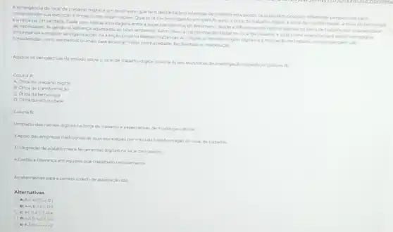 A emergencia do local de trabalho digital e um fenomeno que tem despertado o interesse de diversos estudiosos, os quais têm proposto diferentes perspectivas para
compreender sua evolução e Impacto nas organizaçóes Quatro oticas principais foram identificadat a otica do trabalho digital, a otica da transformaçdo, actica da techologis
eaótica da virtualidade Cada uma destas abordagens enfoca aspectos distintos do fenomeno desde a influencia dos nativos digitais na força de trabaho até a necessidade
de habilidades de gestão e liderança adaptadas ao nowo ambiente. Além disso a transformação digital no local de trabalho e vista como essencial para apolar estrategias
empresariais e engajar as organizaçdes na adocáo proativa dessas mudanças A integraç o de tecnologias digitais e a realização de trabalho remoto tambem salo
consideradas como elementos cucais para alcancar maior produtividade,flexibilidade e colaboração
Associe as perspectivas de estudo sobre o local de trabalho digital (coluna A) aos seus focos de investigação especificos (coluna B):
Coluna A
A. Otica do trabalho digital
B. Otica da transformação
C. Otica da tecnologia
D. Orica da virtualidade
Coluna B
1.Impacto dos nativos digitais na força de trabalho e expectativas de mudanca cultural
2.Apoiodas empresas tradicionals as suas estrategias por meio da transformação do local de trabalho
3.Integração de plataformase ferramentas digitais no local de trabalho
4. Cestão e lideranca em equipes que trabalham remotamente
As alternativas para a correta ordem de associação
Alternativas
A) A.4,B-3,C-2,D-1
B A.4,8-2,C1,0-3
c A. 1, B2,C, D-4
D A3.0-4 C1.D-2
E A. 2, B-1, C-4,D-J