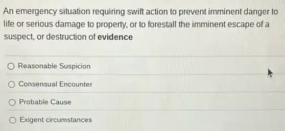 An emergency situation requiring swift action to prevent imminent danger to
life or serious damage to property, or to forestall the imminent escape of a
suspect, or destruction of evidence
Reasonable Suspicion
Consensual Encounter
Probable Cause
Exigent circumstances