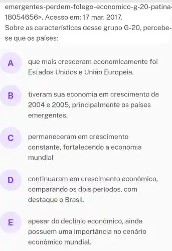 emergentes -perdem -folego -economico -g-20-patina-
18054656gt  . Acesso em :17 mar. 2017.
Sobre as características desse grupo G-20 , percebe-
se que os países:
A que mais cresceram economicam ente foi
Estados Unidos e Uniāo Europeia.
B
2004 e 2005 , principalmen te os países
tiveram sua economia em crescimento de
emergentes.
permaneceram em crescimento
c
constante , fortalecendo a economia
mundial
D
comparando os dois períodos , com
continuaram em crescimento econômico,
destaque o Brasil.
E apesar do declinio econômico ,ainda
possuem uma importancia no cenário
econômico mundial.