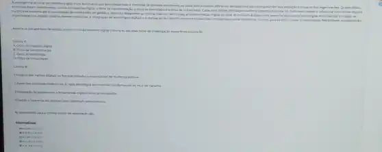 A emergincia do iocal de trabalho digital e um fundmeno que tem despertado o interence de diversias enturiosos, os quats lam proposto diforentas paragectives para comprounder sta evolucle eimpacto nas organizaçhes Quarro oticas
pais foram identificadas a etica do trabalho digtal a dica da transformas 40. a ctica da tecnologia e otica da Whialdade Cadauma destis abordepins entsca aspectos distritus do fendmena desole a dos nativos digitais
na forga de trabah ate a necessidade de habridades de gustion Moranca adaptaday an now ambenta: Alem disa, a transformaçdo digital no local de trabaiho é vista come essencial para acciar empresariais e engajar as
deveas mudancas A integra 30 de tecnnioglas digitain e a realiracas de trabalho remceo tambeim slo consideradas corro elementos encilsis pera akarear maior productivisade flexibilidade e colaboracto
Assocle as perspectivas de estudo were olocal de trahalho diytal kouns A) 305 Seva focos de investigacin especticns (couna B)
Coluna A.
A. Otica do trabalio
B. Orica ditransformacis
Cocica da tecrologia
D. Ocica davitualidade
Columa R
Limpactodos natives digitan na forca de trabaho e espectativas de mudanca cultural.
2.Apoin das empresas tadicionals as suas eeranegias por maio da transformacio do local de trabaho
3. Integraçgo de plataformase feramentas digeais no local de trataho
equpes que tabaham remetamente
As atematias para cerreta ordern de anseciack
Alternativas
A) 41.04 CLD
Mintintetos
CALELEA 04
B) 4.4. 1620
EA-azciol