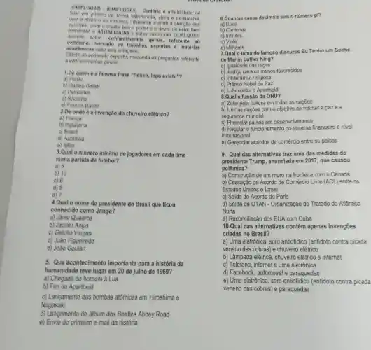 (EMIFLOOD2) - (EMIF)(8003) - Oratoria 6 a habilidade do
Welar em publico de forma estruturada, clara o persuasiva,
com o objetivo de informar, influenciar e atrair a atencǎo dos
cuvities, onite o orador tem o poder e o dever de entar bem
preparado e ATUALIZADO e naber responder QUALQUER
sobre: conhecimentos referente ao
mercado esportes e matérias
academicas caso seja indagado.
80 conteudo exposto responda as perguntas referente
a conhecimentos gerais.
1.De quem é a famosa frase "Penso logo existo"?
a) Platao
b) Galileu Galile
c) Descartes
d) Socrates
e) Franois Bacon
2.De onde é a invenção do chuveiro elétrico?
a)
b) Inglaterra
c)
d) Australia
e) Italia
3.Qual o numero minimo de jogadores em cada time
numa partida de futebol?
a) 8
b) 10
c) 9
d) 5
e) 7
4.Qual o nome do presidente do Brasil que ficou
conhecido como Jango?
a) Janio Quadros
b) Jacinto Anjos
c) Getilio Vargas
d) João Figueiredo
e) João Goulart
5. Que acontecimento importante para a história da
humanidade teve lugar em 20 de julho de 1969?
a) Chegada do homem à Lua
b) Fim do Apartheid
c) Lançamento das bombas atômicas em Hiroshima e
Nagasaki
d) Lançamento do album dos Beatles Abbey Road
e) Envio do primeiro e-mail da história
6.Quantas casas decimais tem o número pi?
a) Duas
b) Centenas
c) Infinitas
d) Vinte
e) Milhares
7.Qual o tema do famoso discurso Eu Tenho um Sonho,
de Martin Luther King?
a) Igualdade das raças
b) Justica para os menos favorecidos
c) Intolerância religiosa
d) Prêmio Nobel da Paz
e) Luta contra o Apartheid
8.Qual a função da ONU?
a) Zelar pela cultura em todas as nações
b) Unir as nações com o objetivo de manter a paze a
segurança mundial
c) Financiar paises em desenvolvimento
d) Regular o funcionamento do sistema financeiro a nivel
internacional
e) Gerenciar acordos de comércio entre os paises
9. Qual das alternativas traz uma das medidas do
presidente Trump anunciada em 2017 , que causou
polêmica?
a) Construção de um muro na fronteira com o Canadá
b) Cessação de Acordo de Comércio Livre (ACL) entre os
Estados Unidos e Israel
c) Saída do Acordo de Paris
d) Saída da OTAN - Organização do Tratado do Atlântico
Norte
e) Reconciliação dos EUA com Cuba
10.Qual das alternativas contém apenas invenções
criadas no Brasil?
a) Urna eletrônica, soro antiofidico (antidoto contra picada
veneno das cobras)e chuveiro elétrico
b) Lâmpada elétrica , chuveiro elétrico e internet
c) Telefone, internet e urna eletrónica
d) Facebook , automóvel e paraquedas
e) Urna eletrônica , soro antiofidico (antidoto contra picada
veneno das cobras)e paraquedas