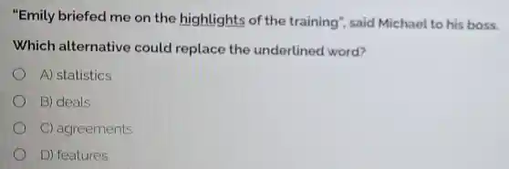 "Emily briefed me on the highlights of the training", said Michael to his boss.
Which alternative could replace the underlined word?
A) statistics
B) deals
C) agreements
D) features